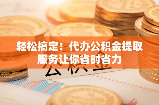 城西轻松搞定！代办公积金提取服务让你省时省力