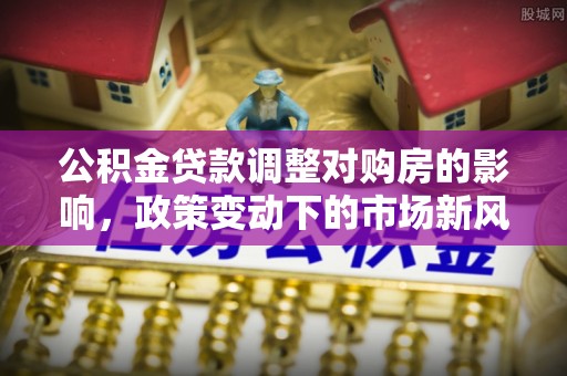 城西公积金贷款调整对购房的影响，政策变动下的市场新风向