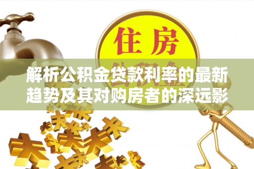 城西解析公积金贷款利率的最新趋势及其对购房者的深远影响
