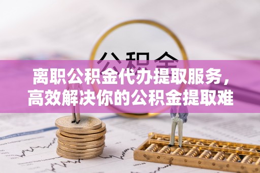 城西离职公积金代办提取服务，高效解决你的公积金提取难题