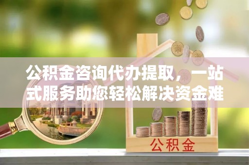 城西公积金咨询代办提取，一站式服务助您轻松解决资金难题
