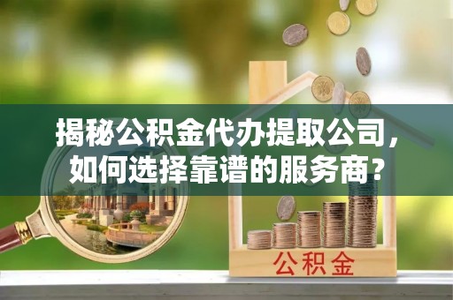 城西揭秘公积金代办提取公司，如何选择靠谱的服务商？
