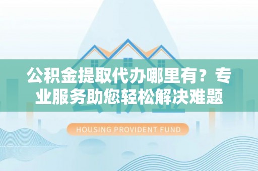 城西公积金提取代办哪里有？专业服务助您轻松解决难题