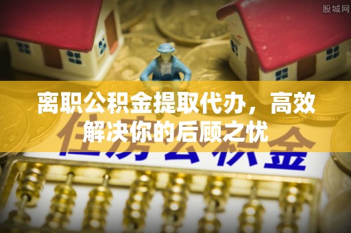城西离职公积金提取代办，高效解决你的后顾之忧