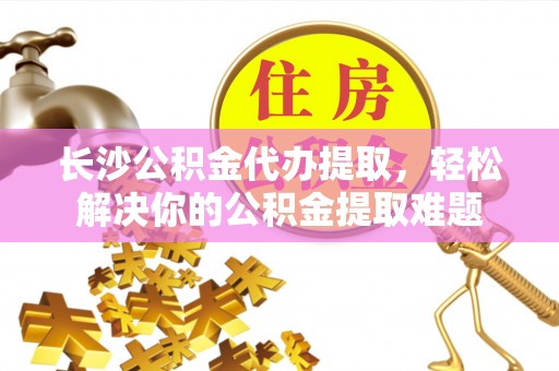 城西长沙公积金代办提取，轻松解决你的公积金提取难题