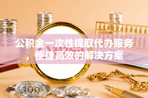 城西公积金一次性提取代办服务，便捷高效的解决方案