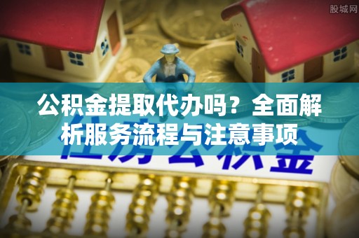 城西公积金提取代办吗？全面解析服务流程与注意事项