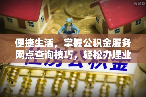 城西便捷生活，掌握公积金服务网点查询技巧，轻松办理业务